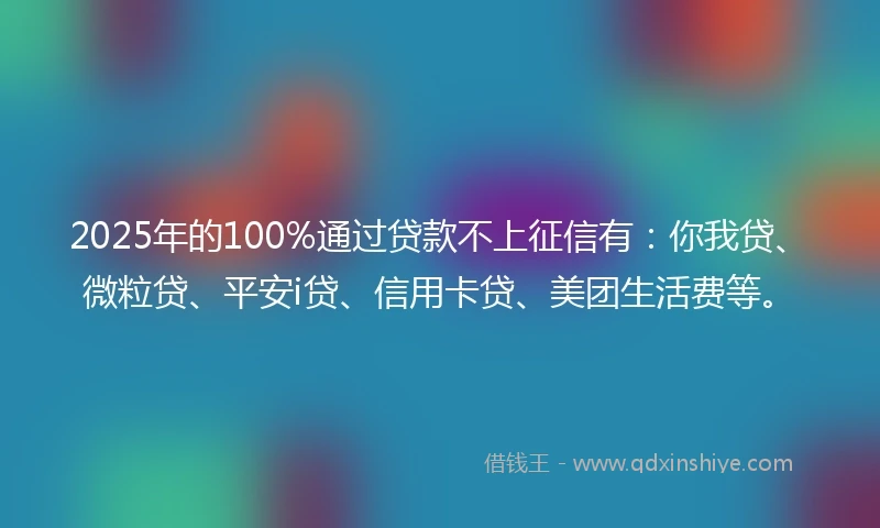 2025年的100%通过贷款不上征信有：你我贷、微粒贷、平安i贷、信用卡贷、美团生活费等。