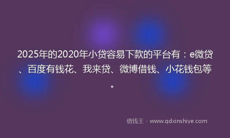 2025年的2020年小贷容易下款的平台有：e微贷、百度有钱花、我来贷、微博借钱、小花钱包等。