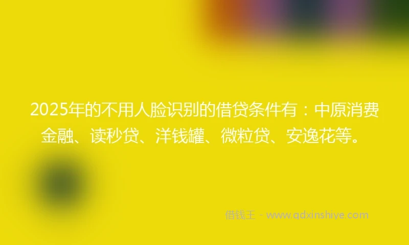 2025年的不用人脸识别的借贷条件有：中原消费金融、读秒贷、洋钱罐、微粒贷、安逸花等。