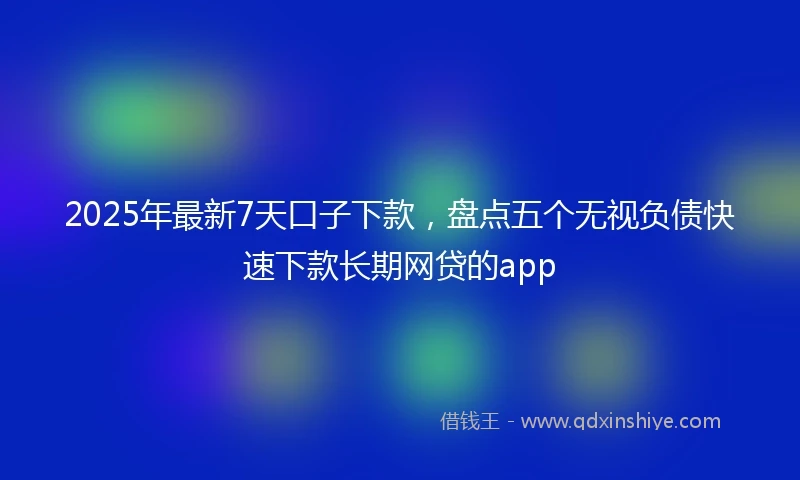 2025年最新7天口子下款，盘点五个无视负债快速下款长期网贷的app