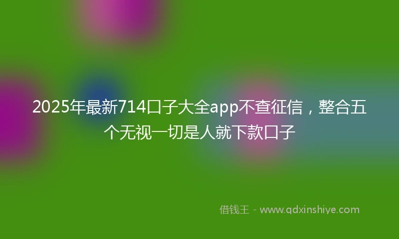 2025年最新714口子大全app不查征信，整合五个无视一切是人就下款口子