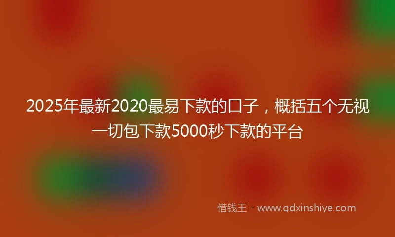 2025年最新2020最易下款的口子，概括五个无视一切包下款5000秒下款的平台