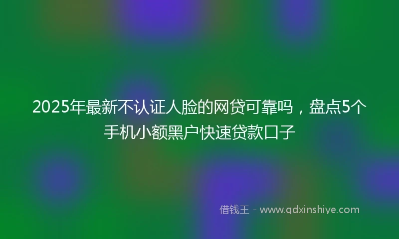 2025年最新不认证人脸的网贷可靠吗，盘点5个手机小额黑户快速贷款口子