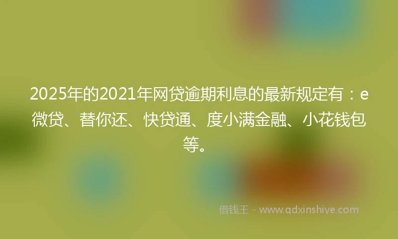 2025年的2021年网贷逾期利息的最新规定有：e微贷、替你还、快贷通、度小满金融、小花钱包等。