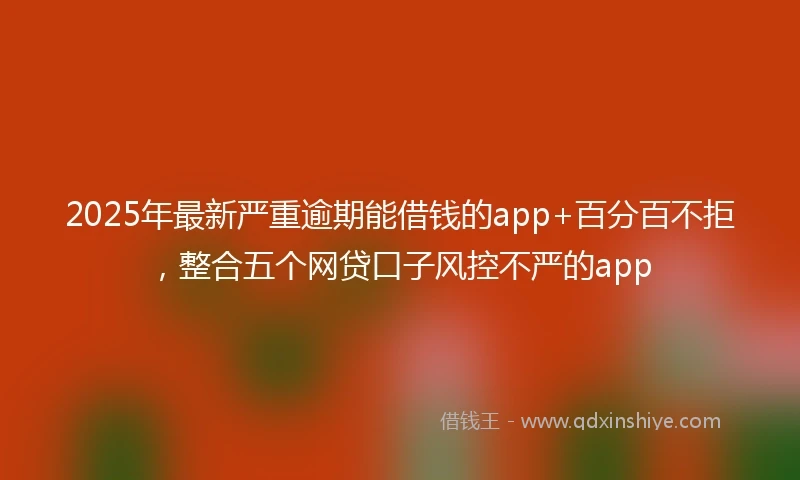2025年最新严重逾期能借钱的app+百分百不拒，整合五个网贷口子风控不严的app