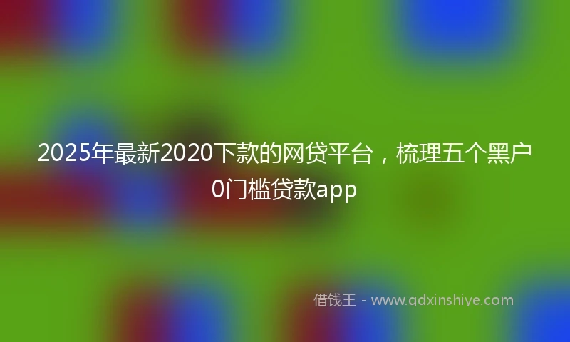 2025年最新2020下款的网贷平台，梳理五个黑户0门槛贷款app