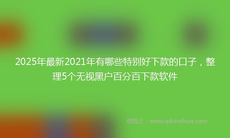 2025年最新2021年有哪些特别好下款的口子，整理5个无视黑户百分百下款软件
