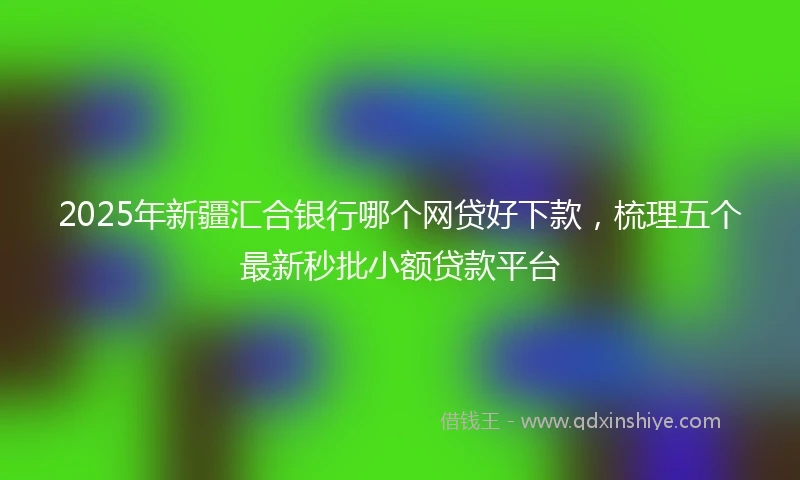 2025年新疆汇合银行哪个网贷好下款，梳理五个最新秒批小额贷款平台