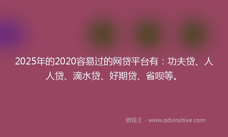2025年的2020容易过的网贷平台有：功夫贷、人人贷、滴水贷、好期贷、省呗等。