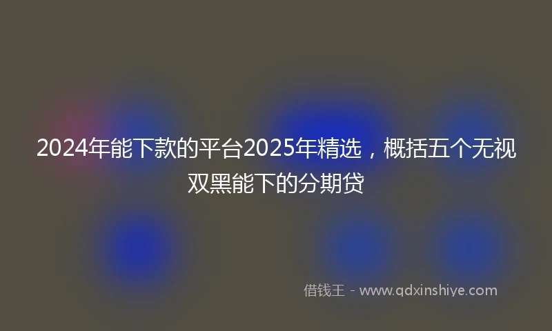 2024年能下款的平台2025年精选，概括五个无视双黑能下的分期贷