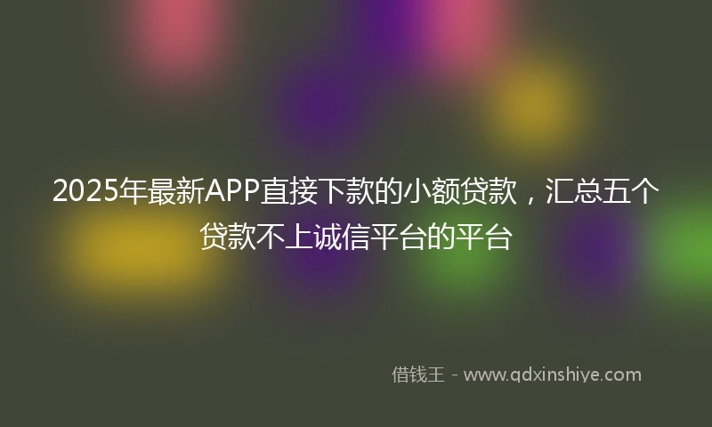 2025年最新APP直接下款的小额贷款，汇总五个贷款不上诚信平台的平台