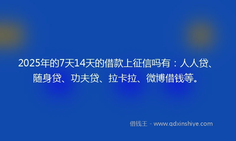 2025年的7天14天的借款上征信吗有：人人贷、随身贷、功夫贷、拉卡拉、微博借钱等。