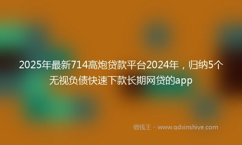 2025年最新714高炮贷款平台2024年，归纳5个无视负债快速下款长期网贷的app