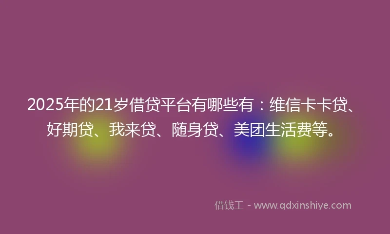 2025年的21岁借贷平台有哪些有：维信卡卡贷、好期贷、我来贷、随身贷、美团生活费等。