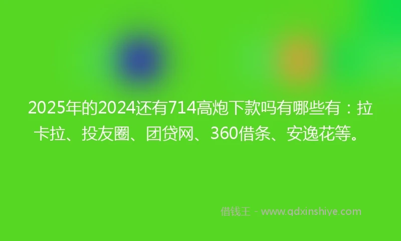 2025年的2024还有714高炮下款吗有哪些有：拉卡拉、投友圈、团贷网、360借条、安逸花等。