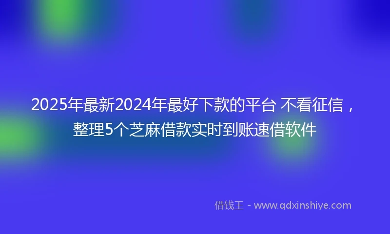 2025年最新2024年最好下款的平台 不看征信，整理5个芝麻借款实时到账速借软件
