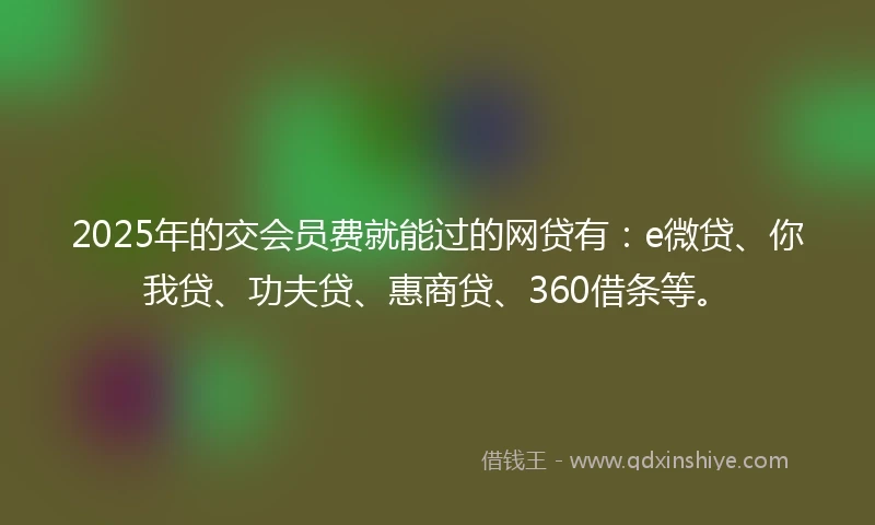 2025年的交会员费就能过的网贷有：e微贷、你我贷、功夫贷、惠商贷、360借条等。