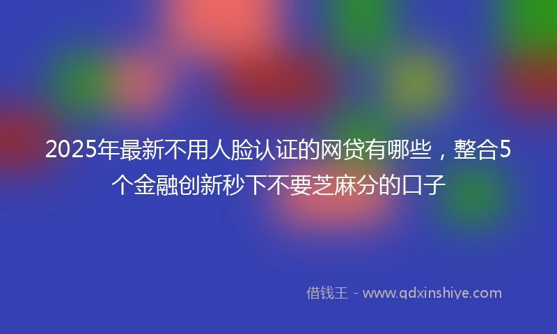 2025年最新不用人脸认证的网贷有哪些，整合5个金融创新秒下不要芝麻分的口子