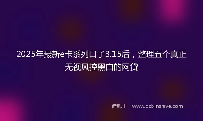 2025年最新e卡系列口子3.15后，整理五个真正无视风控黑白的网贷