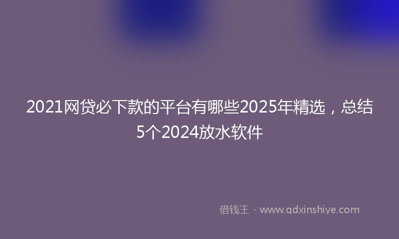 2021网贷必下款的平台有哪些2025年精选，总结5个2024放水软件
