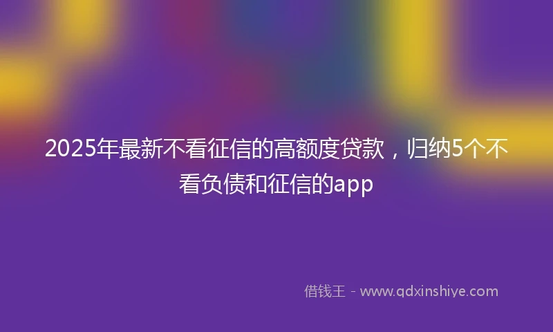 2025年最新不看征信的高额度贷款，归纳5个不看负债和征信的app