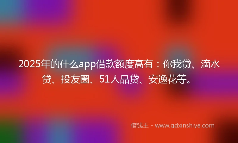 2025年的什么app借款额度高有：你我贷、滴水贷、投友圈、51人品贷、安逸花等。