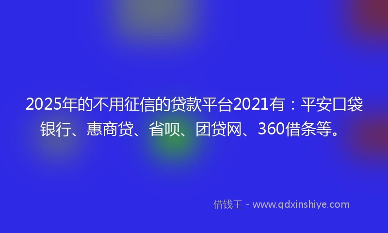 2025年的不用征信的贷款平台2021有：平安口袋银行、惠商贷、省呗、团贷网、360借条等。