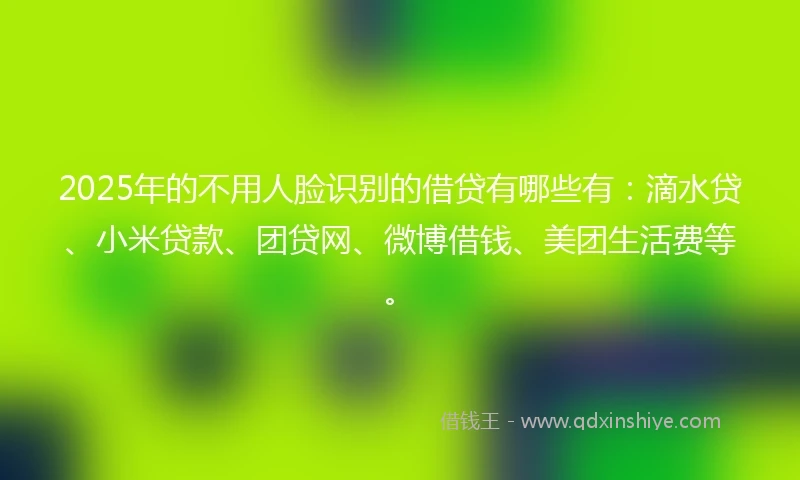2025年的不用人脸识别的借贷有哪些有：滴水贷、小米贷款、团贷网、微博借钱、美团生活费等。
