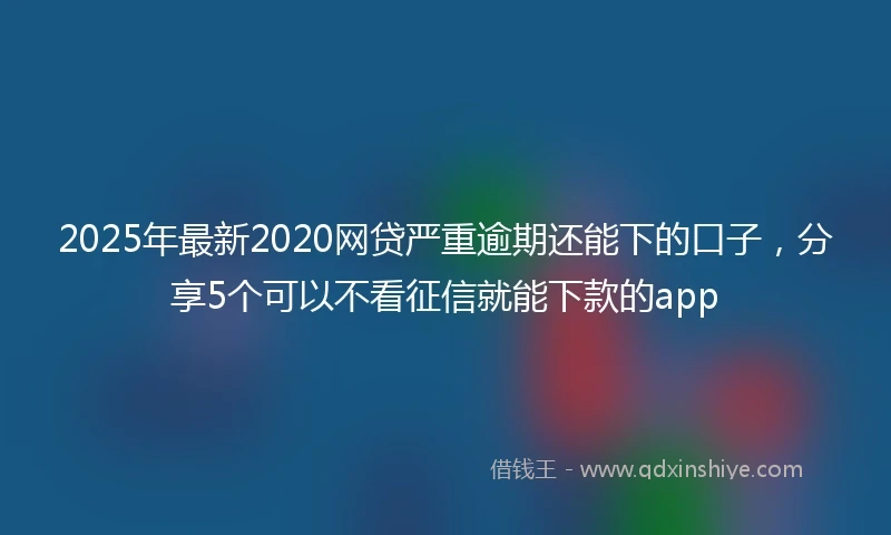 2025年最新2020网贷严重逾期还能下的口子，分享5个可以不看征信就能下款的app