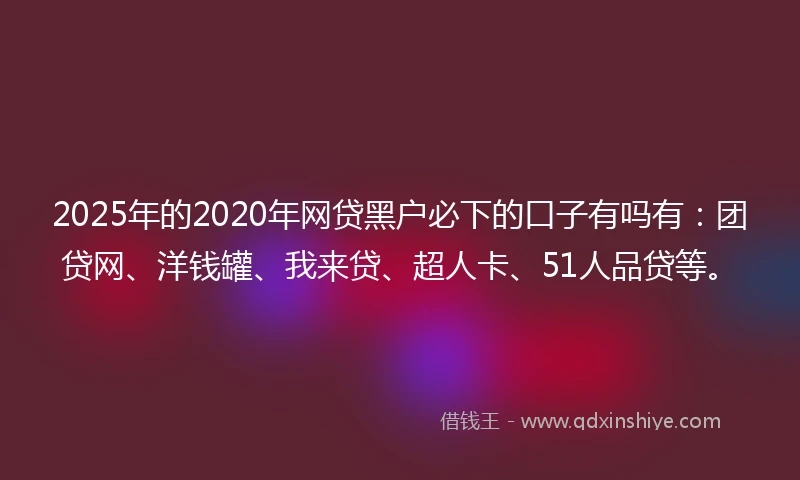 2025年的2020年网贷黑户必下的口子有吗有：团贷网、洋钱罐、我来贷、超人卡、51人品贷等。