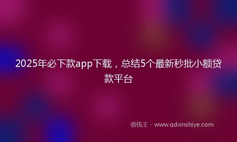 2025年必下款app下载，总结5个最新秒批小额贷款平台