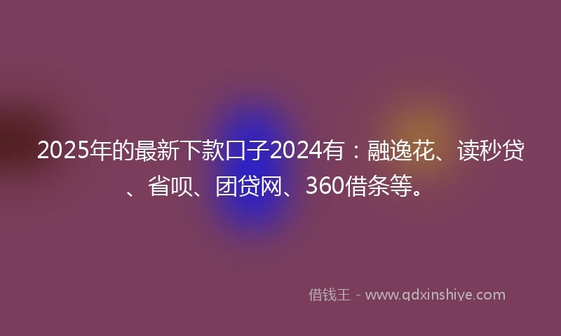 2025年的最新下款口子2024有：融逸花、读秒贷、省呗、团贷网、360借条等。
