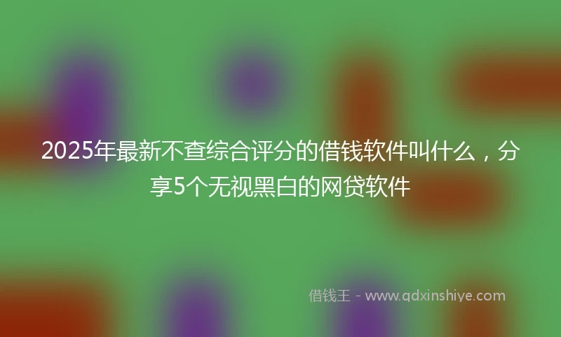 2025年最新不查综合评分的借钱软件叫什么，分享5个无视黑白的网贷软件