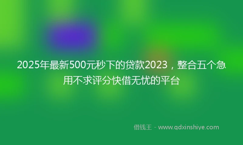 2025年最新500元秒下的贷款2023，整合五个急用不求评分快借无忧的平台