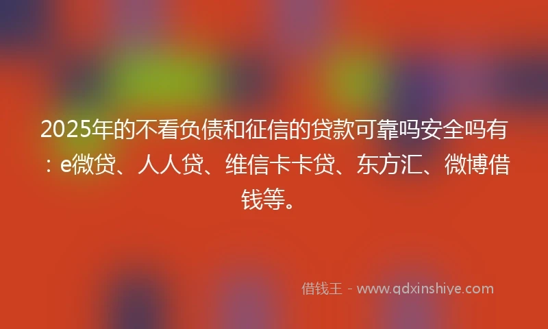 2025年的不看负债和征信的贷款可靠吗安全吗有：e微贷、人人贷、维信卡卡贷、东方汇、微博借钱等。