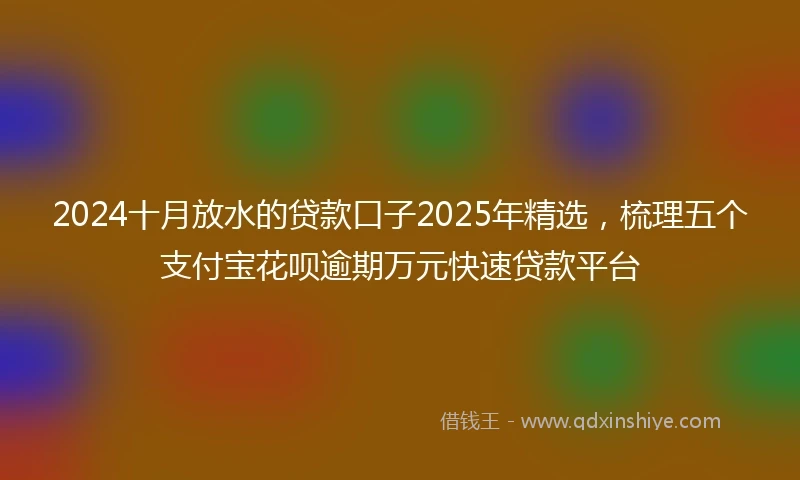 2024十月放水的贷款口子2025年精选，梳理五个支付宝花呗逾期万元快速贷款平台