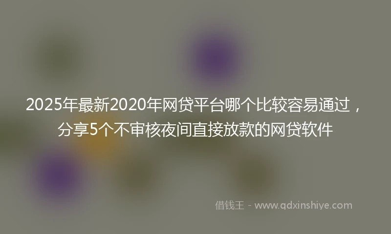 2025年最新2020年网贷平台哪个比较容易通过，分享5个不审核夜间直接放款的网贷软件