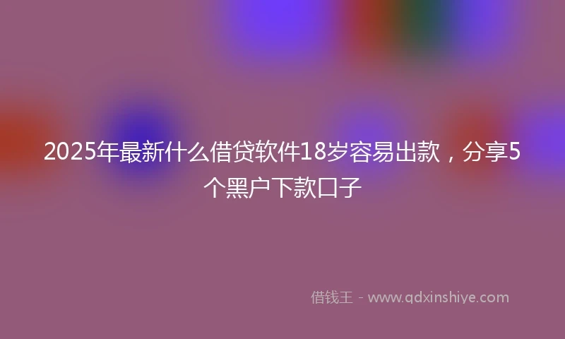 2025年最新什么借贷软件18岁容易出款，分享5个黑户下款口子