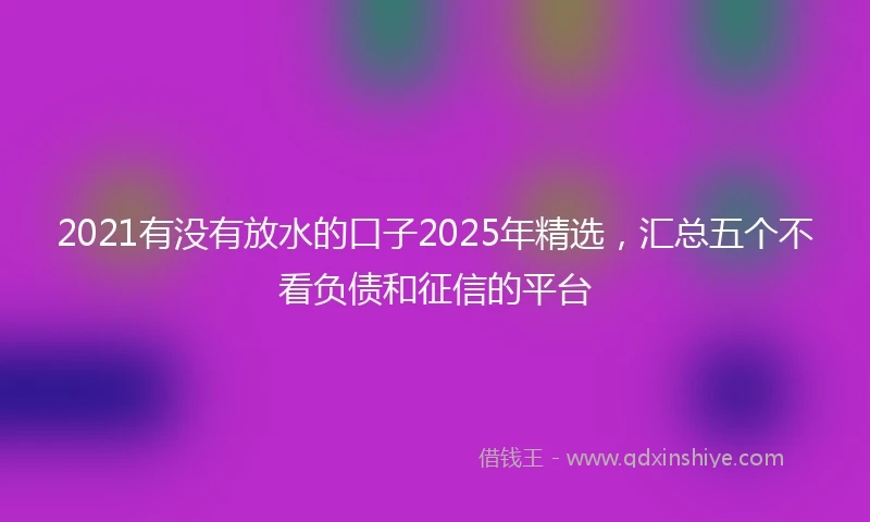 2021有没有放水的口子2025年精选，汇总五个不看负债和征信的平台