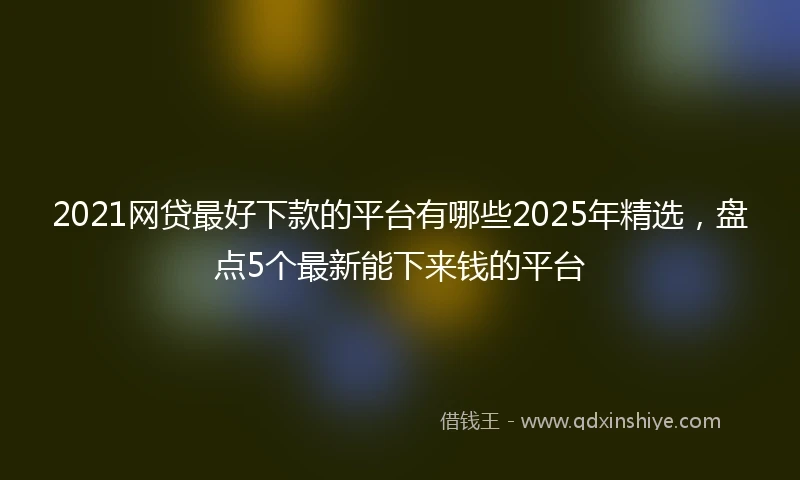 2021网贷最好下款的平台有哪些2025年精选，盘点5个最新能下来钱的平台
