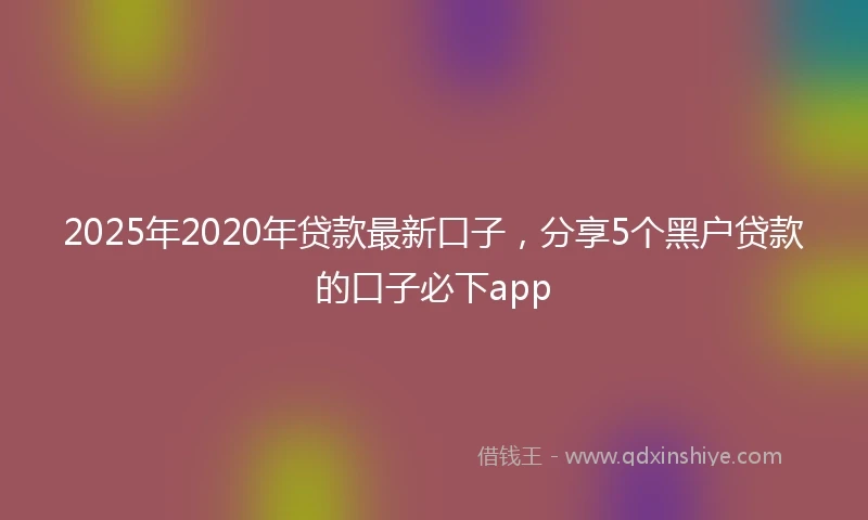 2025年2020年贷款最新口子，分享5个黑户贷款的口子必下app