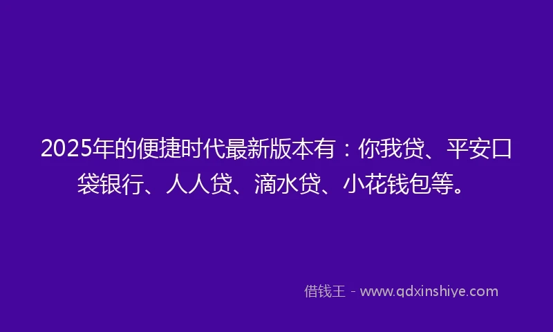 2025年的便捷时代最新版本有：你我贷、平安口袋银行、人人贷、滴水贷、小花钱包等。