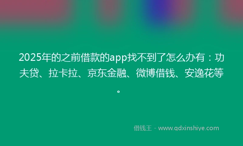 2025年的之前借款的app找不到了怎么办有：功夫贷、拉卡拉、京东金融、微博借钱、安逸花等。