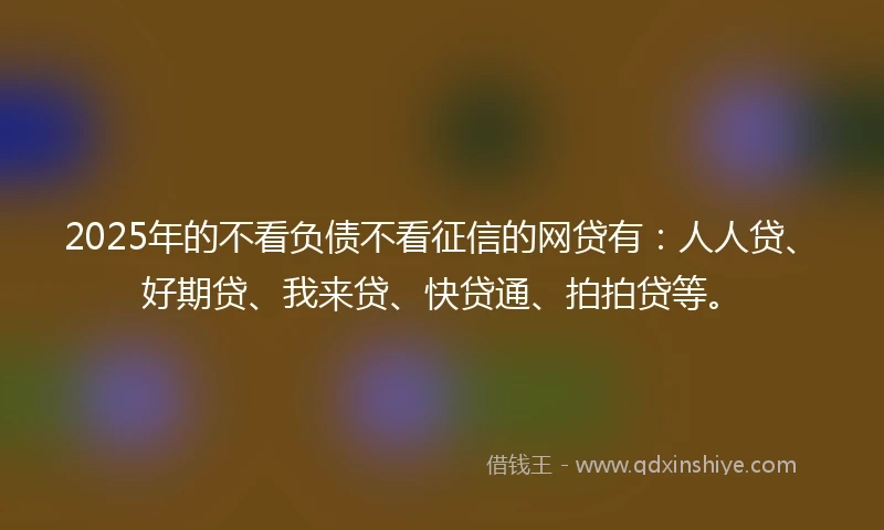2025年的不看负债不看征信的网贷有：人人贷、好期贷、我来贷、快贷通、拍拍贷等。