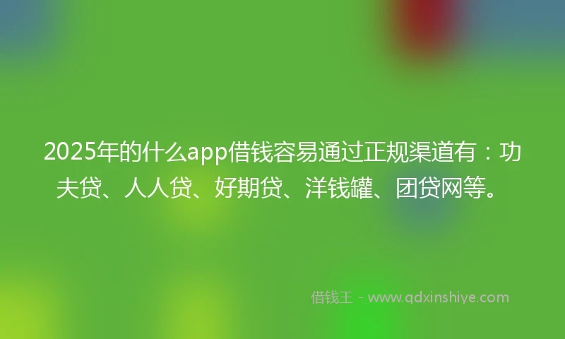 2025年的什么app借钱容易通过正规渠道有：功夫贷、人人贷、好期贷、洋钱罐、团贷网等。