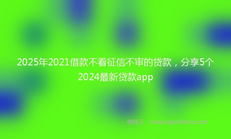2025年2021借款不看征信不审的贷款，分享5个2024最新贷款app
