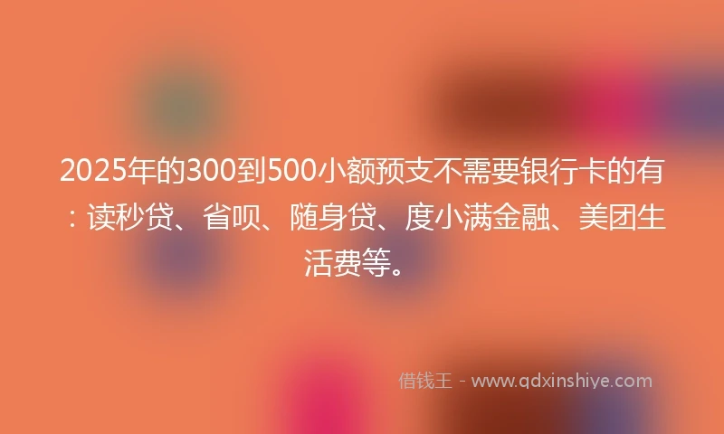 2025年的300到500小额预支不需要银行卡的有：读秒贷、省呗、随身贷、度小满金融、美团生活费等。