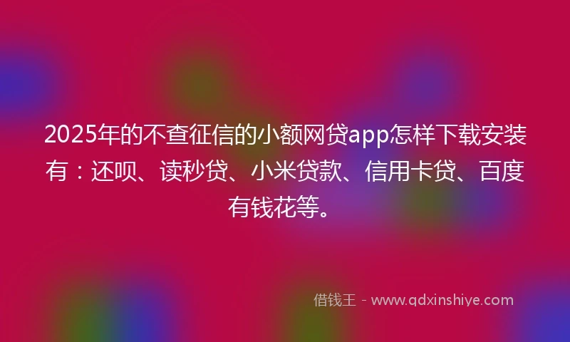 2025年的不查征信的小额网贷app怎样下载安装有：还呗、读秒贷、小米贷款、信用卡贷、百度有钱花等。
