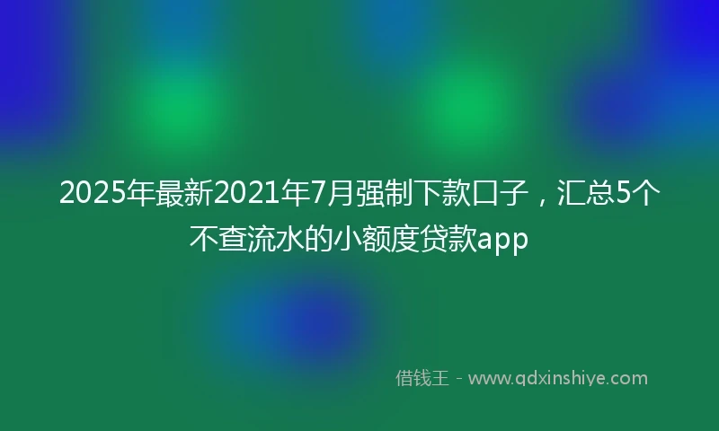 2025年最新2021年7月强制下款口子，汇总5个不查流水的小额度贷款app