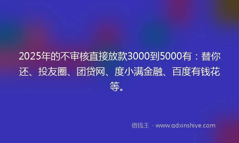 2025年的不审核直接放款3000到5000有：替你还、投友圈、团贷网、度小满金融、百度有钱花等。